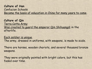 Culture of Han
Confucian Schools
Became the basis of education in China for many years to come.
Culture of Qin
Terra Cotta Army
Was created to guard the emperor Qin Shihuangdi in the
afterlife.
Each soldier is unique.
The army, dressed in uniforms, with weapons, is made to scale.
There are horses, wooden chariots, and several thousand bronze
weapons.
They were originally painted with bright colors, but this has
faded over time.

 