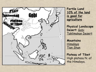 Fertile Land
10% of the land
is good for
agriculture
Physical Landscape
Desert: Gobi
Taklimakan Desert
Mountains
Himalaya
Tian Shan
Plateau of Tibet
High plateau N. of
the Himalaya.

 