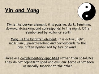 Yin and Yang
Yin is the darker element; it is passive, dark, feminine,
downward-seeking, and corresponds to the night. Often
symbolized by water or earth
Yang is the brighter element; it is active, light,
masculine, upward-seeking and corresponds to the
day. Often symbolized by fire or wind.
These are complementary opposites rather than absolutes.
They do not represent good and evil, one force is not seen
as morally superior to the other.

 