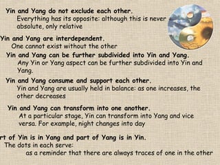 Yin and Yang do not exclude each other.
Everything has its opposite: although this is never
absolute, only relative
Yin and Yang are interdependent.
One cannot exist without the other
Yin and Yang can be further subdivided into Yin and Yang.
Any Yin or Yang aspect can be further subdivided into Yin and
Yang.
Yin and Yang consume and support each other.
Yin and Yang are usually held in balance: as one increases, the
other decreases
Yin and Yang can transform into one another.
At a particular stage, Yin can transform into Yang and vice
versa. For example, night changes into day

rt of Yin is in Yang and part of Yang is in Yin.
The dots in each serve:
as a reminder that there are always traces of one in the other

 