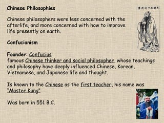 Chinese Philosophies
Chinese philosophers were less concerned with the
afterlife, and more concerned with how to improve
life presently on earth.
Confucianism
Founder: Confucius
famous Chinese thinker and social philosopher, whose teachings
and philosophy have deeply influenced Chinese, Korean,
Vietnamese, and Japanese life and thought.
Is known to the Chinese as the first teacher, his name was
“Master Kung”
Was born in 551 B.C.

 
