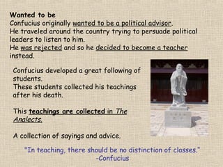 Wanted to be
Confucius originally wanted to be a political advisor.
He traveled around the country trying to persuade political
leaders to listen to him.
He was rejected and so he decided to become a teacher
instead.
Confucius developed a great following of
students.
These students collected his teachings
after his death.
This teachings are collected in The
Analects.
A collection of sayings and advice.
"In teaching, there should be no distinction of classes.“
-Confucius

 