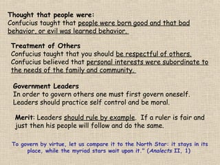 Thought that people were:
Confucius taught that people were born good and that bad
behavior, or evil was learned behavior.
Treatment of Others
Confucius taught that you should be respectful of others.
Confucius believed that personal interests were subordinate to
the needs of the family and community.
Government Leaders
In order to govern others one must first govern oneself.
Leaders should practice self control and be moral.
Merit: Leaders should rule by example. If a ruler is fair and
just then his people will follow and do the same.
To govern by virtue, let us compare it to the North Star: it stays in its
place, while the myriad stars wait upon it." (Analects II, 1)

 