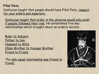 Filial Piety
Confucius taught that people should have Filial Piety, respect
for your elders and superiors.
Confucius taught that order in the universe would only exist
if people followed their role. He established five key
relationships which brought about an orderly society.
Ruler to Subject
Father to Son
Husband to Wife
Older Brother to Younger Brother
Friend to Friend
The only equal relationship was friend to
friend.

 
