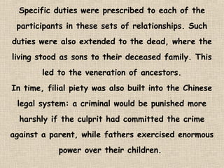 Specific duties were prescribed to each of the
participants in these sets of relationships. Such
duties were also extended to the dead, where the
living stood as sons to their deceased family. This
led to the veneration of ancestors.
In time, filial piety was also built into the Chinese
legal system: a criminal would be punished more
harshly if the culprit had committed the crime
against a parent, while fathers exercised enormous
power over their children.

 