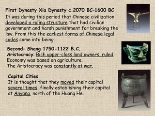 First Dynasty Xia Dynasty c.2070 BC–1600 BC
It was during this period that Chinese civilization
developed a ruling structure that had civilian
government and harsh punishment for breaking the
law. From this the earliest forms of Chinese legal
codes came into being.
Second: Shang 1750-1122 B.C.
Aristocracy: Rich upper-class land owners, ruled.
Economy was based on agriculture.
The Aristocracy was constantly at war.
Capital Cities
It is thought that they moved their capital
several times, finally establishing their capital
at Anyang, north of the Huang He.

Shang Bronze Mask
Corbis.com

 