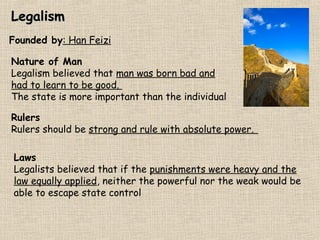 Legalism
Founded by: Han Feizi
Nature of Man
Legalism believed that man was born bad and
had to learn to be good.
The state is more important than the individual
Rulers
Rulers should be strong and rule with absolute power.
Laws
Legalists believed that if the punishments were heavy and the
law equally applied, neither the powerful nor the weak would be
able to escape state control

 