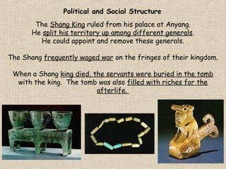 Political and Social Structure
The Shang King ruled from his palace at Anyang.
He split his territory up among different generals.
He could appoint and remove these generals.
The Shang frequently waged war on the fringes of their kingdom.
When a Shang king died, the servants were buried in the tomb
with the king. The tomb was also filled with riches for the
afterlife.

 
