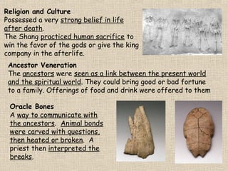 Religion and Culture
Possessed a very strong belief in life
after death.
The Shang practiced human sacrifice to
win the favor of the gods or give the king
company in the afterlife.
Ancestor Veneration
The ancestors were seen as a link between the present world
and the spiritual world. They could bring good or bad fortune
to a family. Offerings of food and drink were offered to them
Oracle Bones
A way to communicate with
the ancestors. Animal bonds
were carved with questions,
then heated or broken. A
priest then interpreted the
breaks.

 