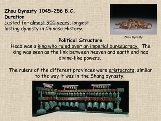 Zhou Dynasty 1045-256 B.C.
Duration
Lasted for almost 900 years, longest
lasting dynasty in Chinese History.
Zhou Dynasty

Political Structure
Head was a king who ruled over an imperial bureaucracy. The
king was seen as the link between heaven and earth and had
divine-like powers.
The rulers of the different provinces were aristocrats, similar
to the way it was in the Shang dynasty.

 