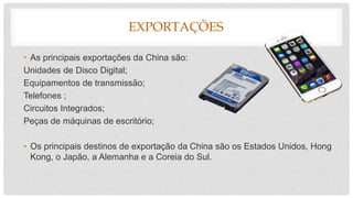 EXPORTAÇÕES
• As principais exportações da China são:
Unidades de Disco Digital;
Equipamentos de transmissão;
Telefones ;
Circuitos Integrados;
Peças de máquinas de escritório;
• Os principais destinos de exportação da China são os Estados Unidos, Hong
Kong, o Japão, a Alemanha e a Coreia do Sul.
 