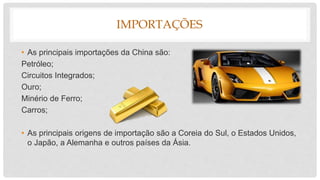 IMPORTAÇÕES
• As principais importações da China são:
Petróleo;
Circuitos Integrados;
Ouro;
Minério de Ferro;
Carros;
• As principais origens de importação são a Coreia do Sul, o Estados Unidos,
o Japão, a Alemanha e outros países da Ásia.
 
