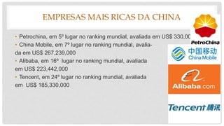 EMPRESAS MAIS RICAS DA CHINA
• Petrochina, em 5º lugar no ranking mundial, avaliada em US$ 330,000,000
• China Mobile, em 7º lugar no ranking mundial, avalia-
da em US$ 267,239,000
• Alibaba, em 16º lugar no ranking mundial, avaliada
em US$ 223,442,000
• Tencent, em 24º lugar no ranking mundial, avaliada
em US$ 185,330,000
 