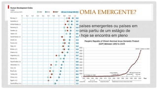 PORQUÊ UMA ECONOMIA EMERGENTE?
• “São atualmente considerados como países emergentes ou países em
desenvolvimento um grupo cuja economia partiu de um estágio de
estagnação ou subdesenvolvimento e hoje se encontra em pleno
desenvolvimento económico.”
• A economia do país é emergente devido ao forte crescimento do PIB que faz
contraste com a falta de condições de vida.
 