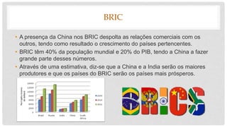 BRIC
• A presença da China nos BRIC despolta as relações comerciais com os
outros, tendo como resultado o crescimento do países pertencentes.
• BRIC têm 40% da população mundial e 20% do PIB, tendo a China a fazer
grande parte desses números.
• Através de uma estimativa, diz-se que a China e a India serão os maiores
produtores e que os países do BRIC serão os países mais prósperos.
 
