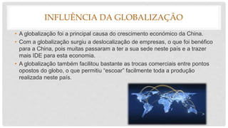 INFLUÊNCIA DA GLOBALIZAÇÃO
• A globalização foi a principal causa do crescimento económico da China.
• Com a globalização surgiu a deslocalização de empresas, o que foi benéfico
para a China, pois muitas passaram a ter a sua sede neste país e a trazer
mais IDE para esta economia.
• A globalização também facilitou bastante as trocas comerciais entre pontos
opostos do globo, o que permitiu “escoar” facilmente toda a produção
realizada neste país.
 