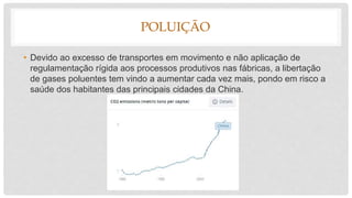 POLUIÇÃO
• Devido ao excesso de transportes em movimento e não aplicação de
regulamentação rígida aos processos produtivos nas fábricas, a libertação
de gases poluentes tem vindo a aumentar cada vez mais, pondo em risco a
saúde dos habitantes das principais cidades da China.
 