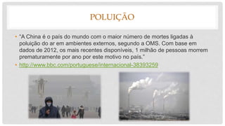 POLUIÇÃO
• “A China é o país do mundo com o maior número de mortes ligadas à
poluição do ar em ambientes externos, segundo a OMS. Com base em
dados de 2012, os mais recentes disponíveis, 1 milhão de pessoas morrem
prematuramente por ano por este motivo no país.”
• http://www.bbc.com/portuguese/internacional-38393259
 