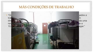 MÁS CONDIÇÕES DE TRABALHO
• “Os trabalhadores desta empresa, muitos deles menores, foram obrigados a
trabalhar 6 dias por semana em turnos de 12 horas, muitas vezes sem
direito a descanso ou pausas para refeições. Para este trabalho é dada uma
remuneração monetária de cerca de 318 dólares por mês (equivalente a
10,5 horas de trabalho por dia) e a maioria das horas-extra fica por pagar.”
 