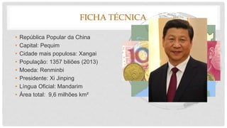 FICHA TÉCNICA
• República Popular da China
• Capital: Pequim
• Cidade mais populosa: Xangai
• População: 1357 biliões (2013)
• Moeda: Renminbi
• Presidente: Xi Jinping
• Língua Oficial: Mandarim
• Área total: 9,6 milhões km²
 