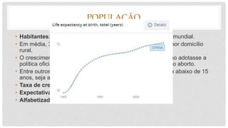 POPULAÇÃO
• Habitantes: 1,4 bilhões (2016), cerca de 20% da população mundial.
• Em média, 3,2 pessoas por domicílio urbano e 4,3 pessoas por domicílio
rural.
• O crescimento acelerado da população levou a que o governo adotasse a
política oficial de apenas um filho por casal e a legalização do aborto.
• Entre outros fatores, isso levou a que a população masculina abaixo de 15
anos, seja atualmente 13% maior que a feminina.
• Taxa de crescimento pop.: 0,43 %
• Expectativa de vida ao nascer: 75,5 anos.
• Alfabetizados: 96% da população acima de 15 anos.
 