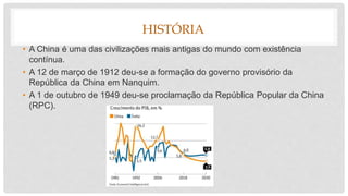 HISTÓRIA
• A China é uma das civilizações mais antigas do mundo com existência
contínua.
• A 12 de março de 1912 deu-se a formação do governo provisório da
República da China em Nanquim.
• A 1 de outubro de 1949 deu-se proclamação da República Popular da China
(RPC).
 
