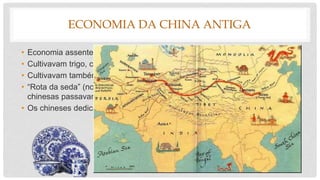 ECONOMIA DA CHINA ANTIGA
• Economia assente na agricultura (império de regadio).
• Cultivavam trigo, cevada, painço, sorgo e arroz.
• Cultivavam também amoreiras para a criação de bicho da seda.
• “Rota da seda” (nome dado aos caminhos pelos quais as caravanas
chinesas passavam vendendo e comprando mercadorias.)
• Os chineses dedicavam-se à produção de cerâmica e sofisticada porcelana.
 