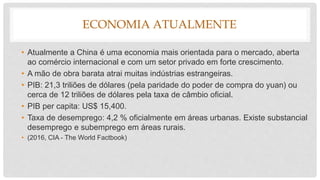 ECONOMIA ATUALMENTE
• Atualmente a China é uma economia mais orientada para o mercado, aberta
ao comércio internacional e com um setor privado em forte crescimento.
• A mão de obra barata atrai muitas indústrias estrangeiras.
• PIB: 21,3 triliões de dólares (pela paridade do poder de compra do yuan) ou
cerca de 12 triliões de dólares pela taxa de câmbio oficial.
• PIB per capita: US$ 15,400.
• Taxa de desemprego: 4,2 % oficialmente em áreas urbanas. Existe substancial
desemprego e subemprego em áreas rurais.
• (2016, CIA - The World Factbook)
 