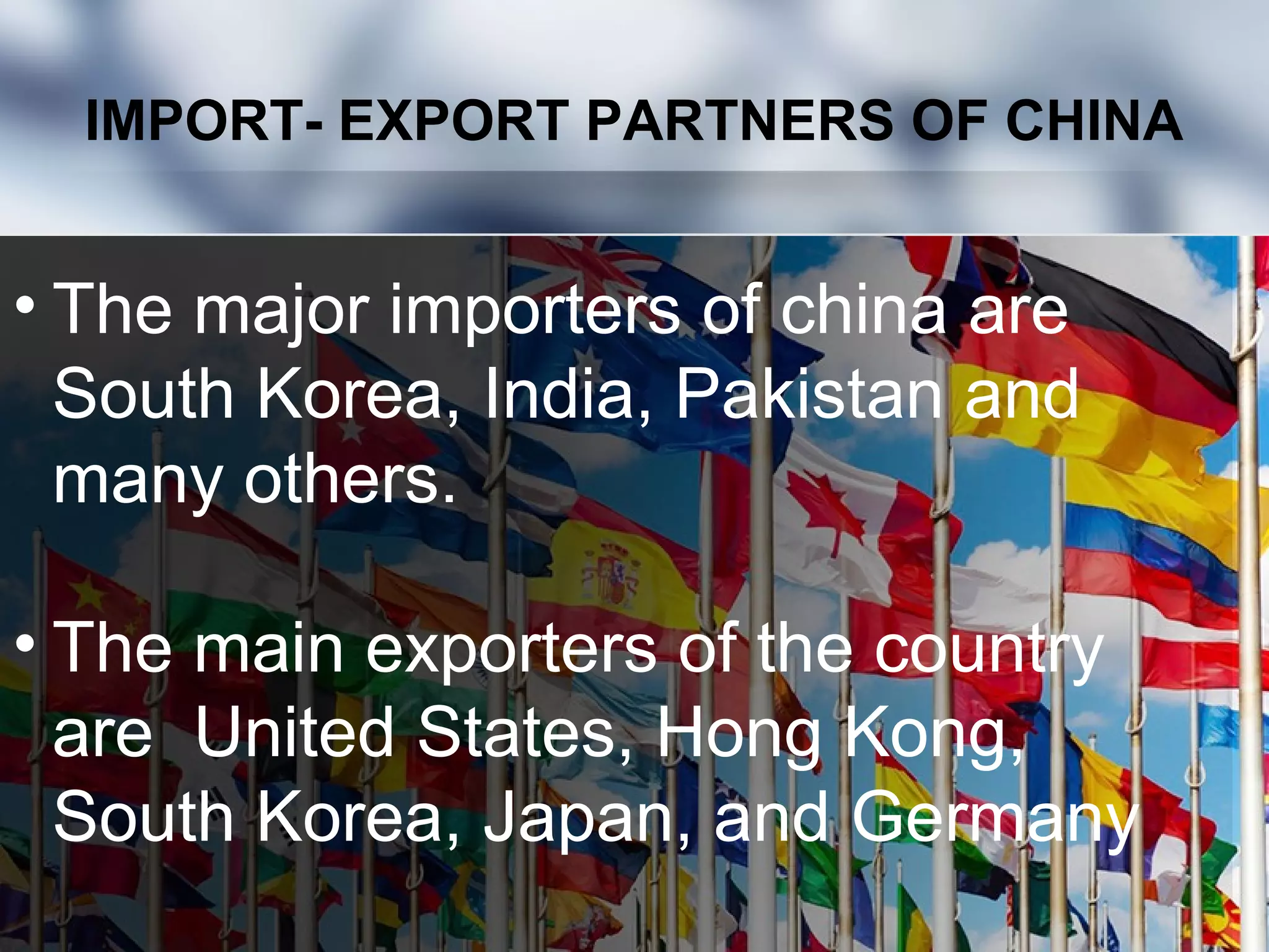 IMPORT- EXPORT PARTNERS OF CHINA
• The major importers of china are
South Korea, India, Pakistan and
many others.
• The main exporters of the country
are United States, Hong Kong,
South Korea, Japan, and Germany
 