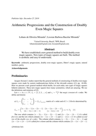 Publisher Info. December 27, 2019
Arithmetic Progressions and the Construction of Doubly
Even Magic Squares
Lohans de Oliveira Miranda1
; Lossian Barbosa Bacelar Miranda2
1
Unisul University, Brazil; 2
IFPI, Brazil
lohansmiranda@gmail.com; lossianm@gmail.com
Abstract
We have established a new general method to build doubly even
magic squares. New types of magic squares are built. The method
is aesthetic and easy to understand.
Keywords: arithmetic progressions, doubly even magic squares, D¨urer’s magic square, natural
numbers, parity.
Acknowledgements
Preliminaries
Jacques Sesiano’s studies report that the general methods of constructing of doubly even magic
squares were made by eastern mathematicians before of the eleventh century ([1], pp. 44-88).
Here we present a new general method which builds, for each order, new types of magic squares
hitherto unknown. These new magic squares have many symmetries, which are amazing. We use
the deﬁnitions and notations of [2].
Let n = 4u, u ∈ N∗
, In = {1, 2, 3, ..., n} and cn = n3+n
2
the magic constant of n order. We
deﬁne and denote:
a) Ln =


l1,1 ... l1,n
... ... ...
ln,1 ... ln,n

 = (lu,v)u,v∈In
, matrix of n order and of 2 × 2 blocks determined by
Ls,r =
(n − 2(s − 1))n − 2(r − 1) (2s − 1)n − (2r − 1)
(2s − 1)n + (2r − 1) (n − 2s)n + 2r
; s, r ∈ In
2
(1)
The row which contains (n − 2(s − 1))n − 2(r − 1) and (2s − 1)n − (2r − 1) it’s called
ﬁrst row and the row which contains (2s − 1)n + (2r − 1) and (n − 2s)n + 2r it’s called second
row of the double row of s order. The column which contains (n − 2(s − 1))n − 2(r − 1) and
(2s − 1)n + (2r − 1) it’s called ﬁrst column and the column which contains (2s − 1)n − (2r − 1)
c Publisher Info
 