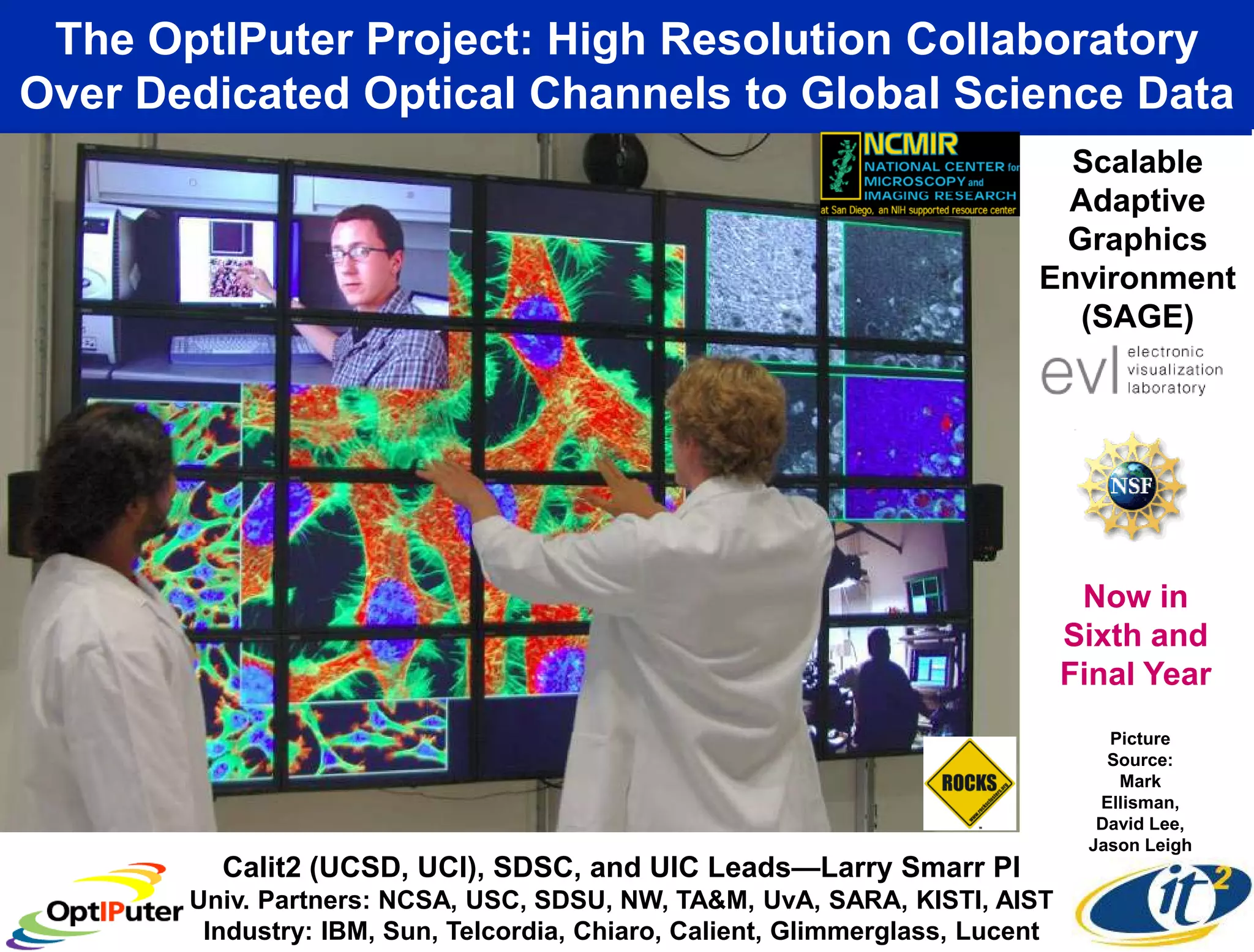 The OptIPuter Project: High Resolution Collaboratory
Over Dedicated Optical Channels to Global Science Data
                                                                            Scalable
                                                                           Adaptive
                                                                           Graphics
                                                                          Environment
                                                                            (SAGE)




                                                                                Now in
                                                                               Sixth and
                                                                               Final Year
                                                                                  Picture
                                                                                  Source:
                                                                                   Mark
                                                                                 Ellisman,
                                                                                 David Lee,
                                                                                Jason Leigh
         Calit2 (UCSD, UCI), SDSC, and UIC Leads—Larry Smarr PI
       Univ. Partners: NCSA, USC, SDSU, NW, TA&M, UvA, SARA, KISTI, AIST
        Industry: IBM, Sun, Telcordia, Chiaro, Calient, Glimmerglass, Lucent
 