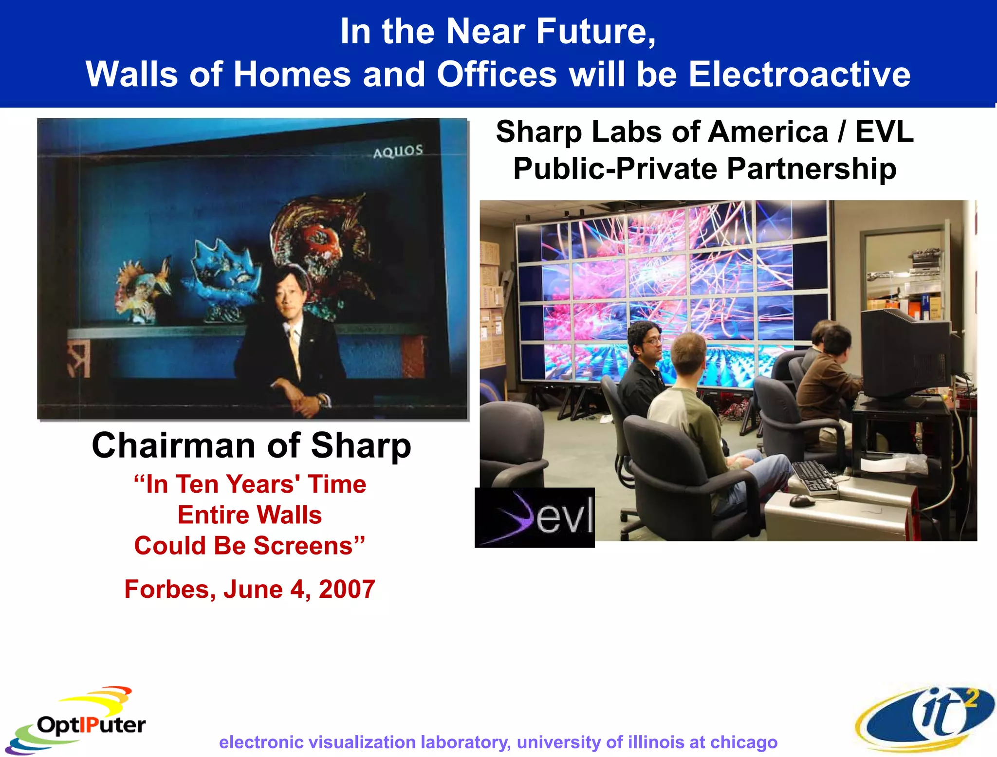 In the Near Future,
Walls of Homes and Offices will be Electroactive
                                           Sharp Labs of America / EVL
                                            Public-Private Partnership




Chairman of Sharp
  “In Ten Years' Time
      Entire Walls
  Could Be Screens”
  Forbes, June 4, 2007




         electronic visualization laboratory, university of illinois at chicago
 