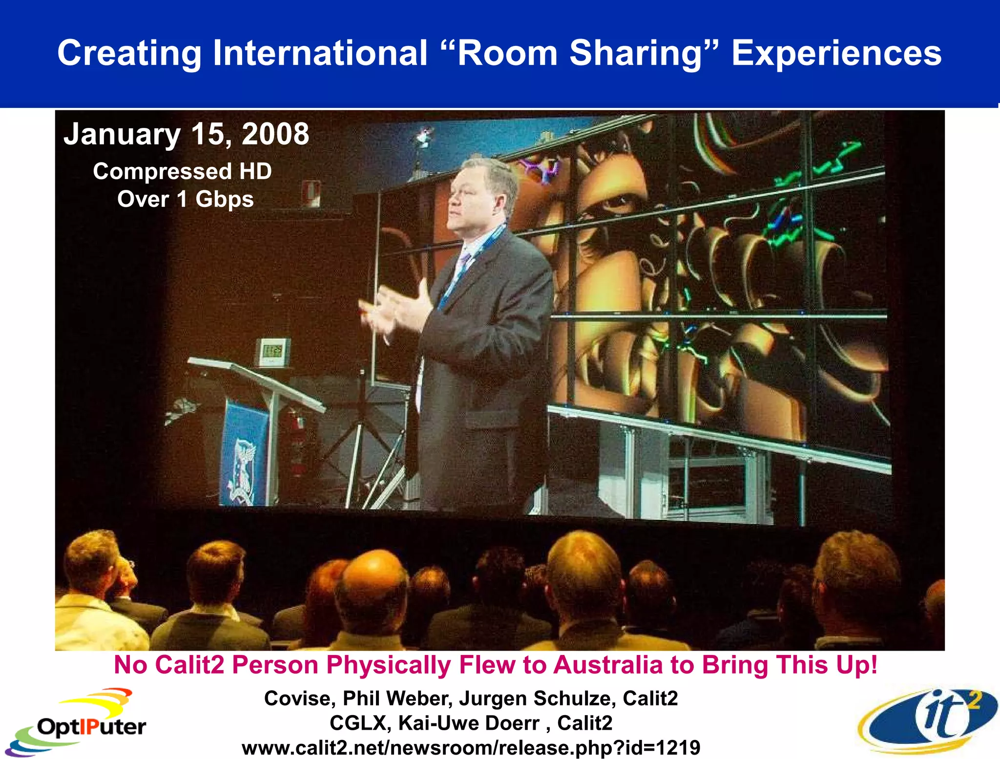 Creating International “Room Sharing” Experiences

  January 15, 2008
     Compressed HD
       Over 1 Gbps




January 15, 2008
      No Calit2 Person Physically Flew to Australia to Bring This Up!
                    Covise, Phil Weber, Jurgen Schulze, Calit2
                           CGLX, Kai-Uwe Doerr , Calit2
                   www.calit2.net/newsroom/release.php?id=1219
 