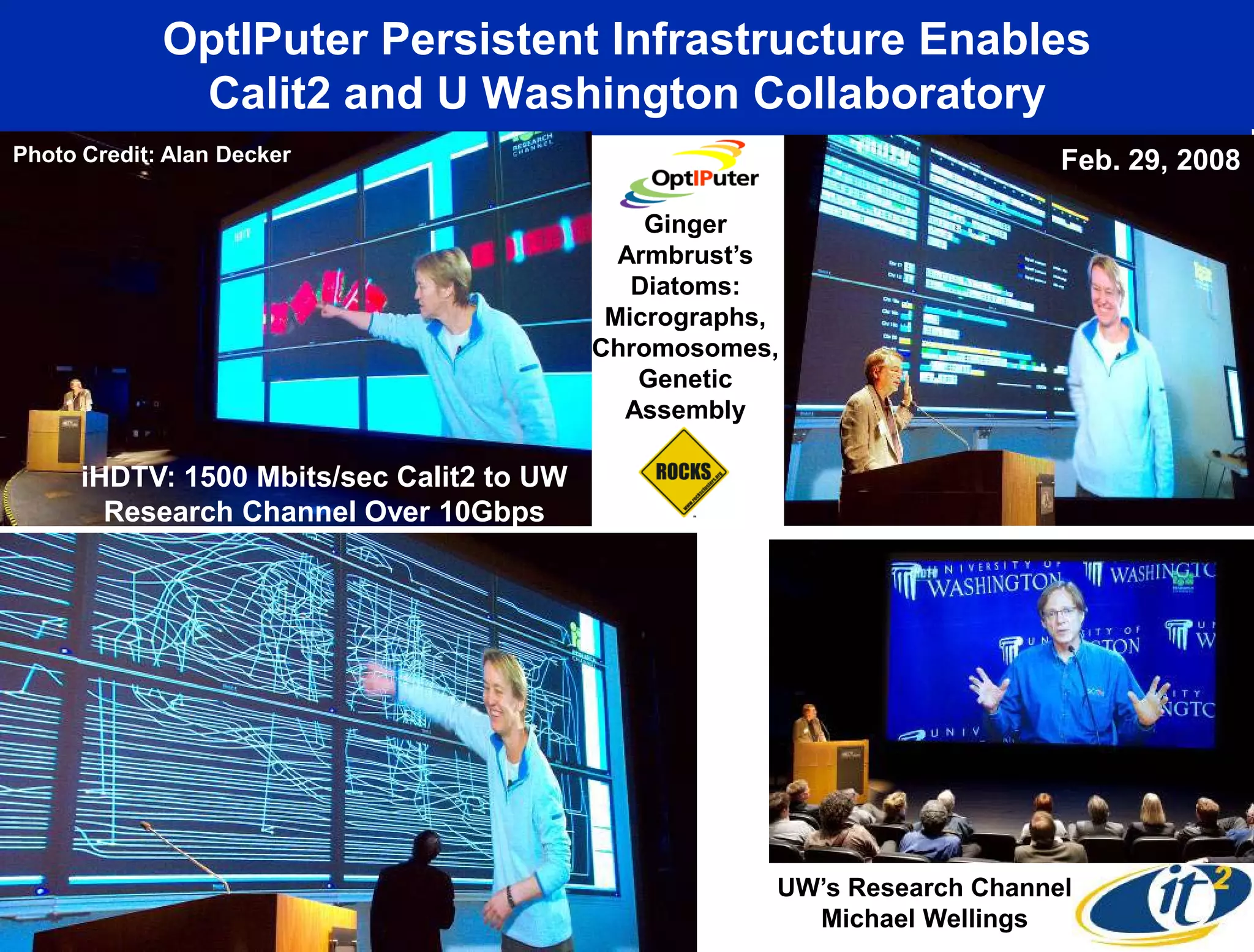 OptIPuter Persistent Infrastructure Enables
              Calit2 and U Washington Collaboratory
Photo Credit: Alan Decker                                                  Feb. 29, 2008

                                               Ginger
                                             Armbrust’s
                                              Diatoms:
                                            Micrographs,
                                           Chromosomes,
                                              Genetic
                                             Assembly

      iHDTV: 1500 Mbits/sec Calit2 to UW
        Research Channel Over 10Gbps




                                                       UW’s Research Channel
                                                         Michael Wellings
 