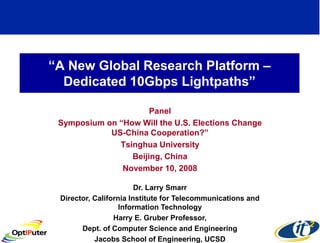 “A New Global Research Platform –
  Dedicated 10Gbps Lightpaths”

                      Panel
 Symposium on “How Will the U.S. Elections Change
            US-China Cooperation?”
              Tsinghua University
                 Beijing, China
               November 10, 2008

                        Dr. Larry Smarr
 Director, California Institute for Telecommunications and
                   Information Technology
                 Harry E. Gruber Professor,
       Dept. of Computer Science and Engineering
           Jacobs School of Engineering, UCSD
 