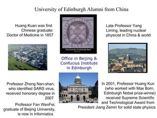UNIVERSITY OF EDINBURGH.  Founded 1582 University of Edinburgh  Alumni from China  Office in Beijing &  Confucius Institute  in Edinburgh  Huang Kuan was first  Chinese graduate: Doctor of Medicine in 1857 Late Professor Yang Liming, leading nuclear physicist in China & world Professor Zhong Nan-shan, who identified SARS virus, received honorary degree in 2007  In 2001, Professor Huang Kun  (who worked with Max Born,  Edinburgh Nobel prize-winne) received Supreme Scientific  and Technological Award from  President Jiang Zemin for solid state physics Professor Fan WenFei, graduate of Beijing University, is now in Informatics  