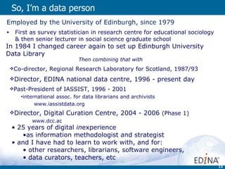 So, I’m a data person  Employed by the University of Edinburgh, since 1979 First as survey statistician in research centre for educational sociology & then senior lecturer in social science graduate school In 1984 I changed career again to set up Edinburgh University Data Library Then combining that with   Co-director, Regional Research Laboratory for Scotland, 1987/93 Director, EDINA national data centre, 1996 - present day Past-President of IASSIST, 1996 - 2001 international assoc. for data librarians and archivists www.iassistdata.org Director, Digital Curation Centre, 2004 - 2006  (Phase 1)   www.dcc.ac 25 years of digital  in experience  as information methodologist and strategist and I have had to learn to work with, and for: other researchers, librarians, software engineers, data curators, teachers, etc 