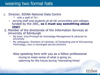wearing two formal hats Director, EDINA National Data Centre with a staff of 75+  serving staff and students at all UK universities and colleges 2. Member of the directorate of the Information Services at University of Edinburgh My boss: Vice-Principal for Knowledge Management & Librarian to University My colleagues: Directors of Libraries, of Computing and of AV/Learning Technology, now in converged service divisions   Also speaking here with you as a fellow professional trying to make sense of what is going on,  planning for the future during ‘interesting times’ funded by the JISC,  so I must say something about JISC! 