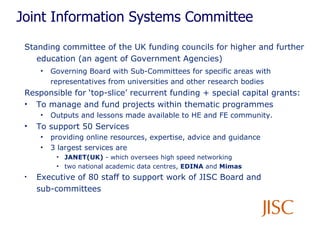 Joint Information Systems Committee Standing committee of the UK funding councils for higher and further education (an agent of Government Agencies) Governing Board with Sub-Committees for specific areas with representatives from universities and other research bodies Responsible for ‘top-slice’ recurrent funding + special capital grants:   To manage and fund projects within thematic programmes Outputs and lessons made available to HE and FE community.  To support 50 Services providing online resources, expertise, advice and guidance 3 largest services are  JANET(UK)  - which oversees high speed networking  two national academic data centres,  EDINA  and  Mimas Executive of 80 staff to support work of JISC Board and  sub-committees 