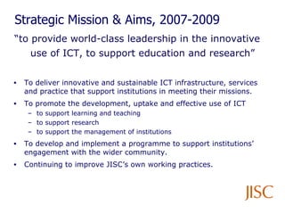 Strategic Mission & Aims, 2007-2009 “ to provide world-class leadership in the innovative use of ICT, to support education and research” To deliver innovative and sustainable ICT infrastructure, services and practice that support institutions in meeting their missions. To promote the development, uptake and effective use of ICT  to support learning and teaching to support research to support the management of institutions  To develop and implement a programme to support institutions’ engagement with the wider community. Continuing to improve JISC’s own working practices. 