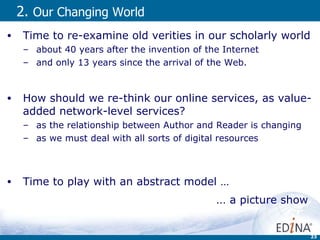 2.  Our Changing World   Time to re-examine old verities in our scholarly world about 40 years after the invention of the Internet  and only 13 years since the arrival of the Web. How should we re-think our online services, as value-added network-level services? as the relationship between Author and Reader is changing as we must deal with all sorts of digital resources Time to play with an abstract model …  ...  a picture show  