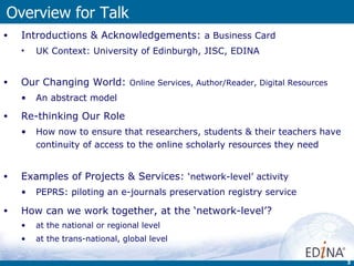 Overview for Talk  Introductions & Acknowledgements:  a  Business Card UK Context:  University of Edinburgh, JISC, EDINA Our Changing World:  Online Services, Author/Reader, Digital Resources An abstract model Re-thinking Our Role   How now to ensure that researchers, students & their teachers have continuity of access to the online scholarly resources they need Examples of Projects & Services:  ‘network-level’ activity PEPRS: piloting an e-journals preservation registry service How can we work together, at the ‘network-level’? at the national or regional level  at the trans-national, global level 
