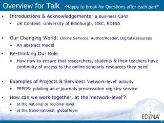 Overview for Talk  * Happy to break for Questions after each part* Introductions & Acknowledgements:  a  Business Card UK Context:  University of Edinburgh, JISC, EDINA Our Changing World:  Online Services, Author/Reader, Digital Resources An abstract model Re-thinking Our Role   How now to ensure that researchers, students & their teachers have continuity of access to the online scholarly resources they need Examples of Projects & Services:  ‘network-level’ activity PEPRS: piloting an e-journals preservation registry service How can we work together, at the ‘network-level’? at the national or regional level  at the trans-national, global level 