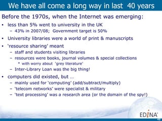 We have all come a long way in last  40 years  Before the 1970s, when the Internet was emerging: less than 5% went to university in the UK  43% in 2007/08;  Government target is 50% University libraries were a world of print & manuscripts ‘ resource sharing’ meant staff and students visiting libraries resources were books, journal volumes & special collections with worry about  ‘grey literature’ Inter-Library Loan was the big thing! computers did existed, but … mainly used for ‘computing’ (add/subtract/multiply) ‘ telecom networks’ were specialist & military  ‘ text processing’ was a research area (or the domain of the spy!) 