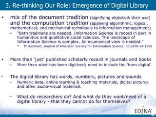 3. Re-thinking Our Role: Emergence of Digital Library mix of the document tradition   ( signifying objects & their use)   and the computation tradition   ( applying algorithmic, logical, mathematical, and mechanical techniques to information management) “ Both traditions are needed. Information Science is rooted in part in humanities and qualitative social sciences. The landscape of Information Science is complex. An ecumenical view is needed.” M.Buckland,  Journal of American Society for Information Science, 50 p970-74 1999 More than ‘just’ published scholarly record in journals and books More than what has been digitized; need to include the ‘born digital’ The digital library has words, numbers, pictures and sounds  Numeric data, online learning & teaching materials, digital pictures and other audio-visual materials What do researchers do? And what do they want/need of a digital library - that they cannot do for themselves? 