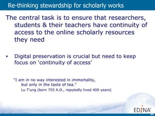 Re-thinking  stewardship for scholarly works The central task is to ensure that researchers, students & their teachers have continuity of access to the online scholarly resources they need Digital preservation is crucial but need to keep focus on ‘continuity of access’ "I am in no way interested in immortality,  but only in the taste of tea." Lu T'ung (born 755 A.D., reputedly lived 400 years) 