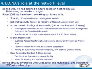 4.  EDINA’s role at the network level In mid-90s, we had planned a future based on hosting key A&I Databases, but market changed. Since 2002 we have been re-making our future with: Suncat , UK national union catalogue of serials National OpenURL Router, as registry of OpenURL resolvers in use Access control: Privilege of Membership (rather than Payment of Money) Investigated Shibboleth for JISC and Developed pilot for UK Access Management Federation for Education & Research  Now funded as Technical (metadata) Operator & JISC Expert Group Digital preservation CLOCKSS Access Host for orphaned content; Edinburgh University as Archive Node Technical support for UK LOCKSS Alliance cooperative  Piloting an e-journals preservation registry, with ISSN-IC [will say more] User Generated Content & Open Access  The Depot, an Open Access deposit facility Jorum for learning and teaching materials  having already diversified with GeoSpatial and Multimedia, and supporting JISC with e-learning … 