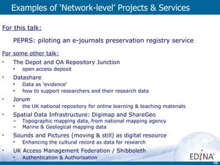 Examples of ‘Network-level’ Projects & Services For this talk: PEPRS: piloting an e-journals preservation registry service For some other talk: The Depot and OA Repository Junction  open access deposit Datashare  Data as ‘evidence’  how to support researchers and their research data Jorum  the UK national repository for online learning & teaching materials Spatial Data Infrastructure: Digimap and ShareGeo  Topographic mapping data, from national mapping agency Marine & Geological mapping data Sounds and Pictures (moving & still) as digital resource Enhancing the cultural record as data for research UK Access Management Federation / Shibboleth  Authentication & Authorisation 
