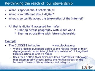 Re-thinking the reach of  our stewardship   What is special about scholarship?  What is so different about digital? What is so terrific about the tele-matics of the Internet? All that is digital & accessed from afar Sharing across geography with wider world Sharing across time with future scholarship Example The CLOCKSS initiative  www.clockss.org World’s leading publishers agree to the routine ingest of their digital journal content into global dark archive of 11 long-lived libraries acting as Archive Nodes Uses the LOCKSS (Lots Of Copies Keep Stuff Safe) technology that automatically checks across the Archive Nodes on the Internet to ensure bit-consistency and integrity  