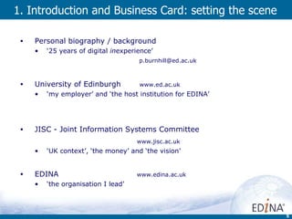 1.  Introduction and  Business Card: setting the scene Personal biography / background ‘ 25 years of digital  in experience’   [email_address]   University of Edinburgh   www.ed.ac.uk ‘ my employer’ and ‘the host institution for EDINA’ JISC - Joint Information Systems Committee  www.jisc.ac.uk ‘ UK context’, ‘the money’ and ‘the vision’ EDINA    www.edina.ac.uk ‘ the organisation I lead’ 